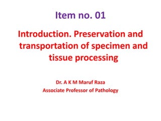 Item no. 01
Introduction. Preservation and
transportation of specimen and
tissue processing
Dr. A K M Maruf Raza
Associate Professor of Pathology
 