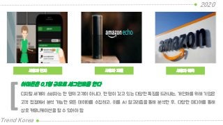 사용자 인지
2020
Trend Korea
사용자 예측
디지털 세계의 소비자는 한 명의 고객이 아니다. 한 명이 갖고 있는 다양한 특징을 드러내는, 개인화를 위해 기업은
고객 접점에서 분석 가능한 모든 데이터를 수집하고, 이를 AI 알고리즘을 통해 분석한 후, 다양한 미디어를 통해
상호 커뮤니케이션을 할 수 있어야 함
아마존은 0.1명 규모로 세그먼트를 한다
[
사용자 지원
 