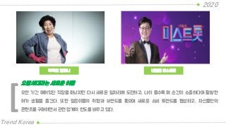 박막례 할머니
2020
Trend Korea
내일은 미스트롯
오랜 기간 매여있던 직장을 떠났지만 다시 새로운 일자리에 도전하고, 나이 들수록 매 순간이 소중하다며 활발한
여가 생활을 즐긴다. 또한 젊은이들의 취향과 브랜드를 좇으며 새로운 소비 트렌드를 형성하고, 자신들만의
콘텐츠를 구매하면서 관련 업계의 판도를 바꾸고 있다.
오팔세대라는 새로운 이름
[
 