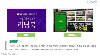 리딩북
2020
Trend Korea
심부름 App
구매의 기준이 가성비에서 프리미엄으로 이행하고 있는 가운데, 프리미엄의 기준은 하고 싶은 일은 많고 시간은
부족한 현대인에게 최소한의 노력과 시간으로 최대한의 성과를 누릴 수 있게 해주는 것이다.
편리미엄
[
 