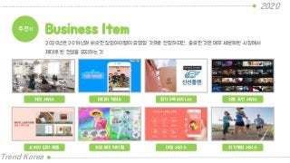2020
Trend Korea
추천!! Business Item
취미 서비스 미디어 커머스 정기구독 비즈니스 자동 추천 서비스
2020년은 2019년과 비슷한 창업아이템이 유행할 것으로 전망하지만, 중요한 것은 매우 세분화된 시장에서
제대로 된 컨셉을 유지하는 것
소비자 참여 제품 오팔세대 아이템 대행 서비스 자기계발 서비스
 