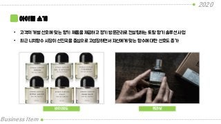 2020
Business Item
아이템 소개
• 고객의 개별 선호에 맞는 향기 제품을 제공하고 정기 방문관리로 컨설팅하는 토탈 향기 솔루션 사업
• 최근 니치향수 시장이 선진국을 중심으로 고성장하면서 자신에게 맞는 향수에 대한 선호도 증가
바이레도 르라보
 