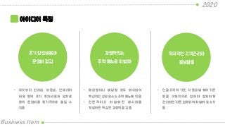 2020
Business Item
아이디어 특징
초기 창업비용과
운영비 절감
경쟁력있는
주력 메뉴로 차별화
적극적인 고객관리와
홍보활동
• 무엇보다 권리금, 보증금, 인테리어
비용 등의 초기 투자비용과 임차료
등의 운영비를 획기적으로 줄일 수
있음
• 매장형이나 배달형 모두 외식업의
핵심적인 성공 요소는 주력 메뉴에 있음
• 전 문 적 이 고 차 별 화 된 레 시 피 를
개발하면 확실한 경쟁력을 갖춤
• 단골 고객의 기준, 각 등급별 케어 기준
등을 구체적으로 정하여 철저하게
관리하면 다른 점포와의 차별화 요소가
됨
 