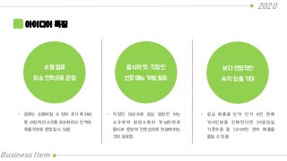 2020
Business Item
아이디어 특징
소형 점포
최소 인력으로 운영
음식의 맛, 직장인
선호 메뉴 개발 필요
보다 안정적인
숙익 창출 기대
• 점포는 소형화할 수 있어 초기 투자비
등 사업의 리스크를 최소화하고 인력도
효율적으로 운영할 수 있음
• 직장인 대상으로 점심 영업만 하는
소규모의 팝업스토어 개념이므로
음식과 운영의 전문성으로 차별화하는
것이 필요함
• 점심 매출을 단가 단가 6천 원에
100인분을 판매한다면 25영업일
기준으로 월 1,800만 원의 매출을
올릴 수 있음
 