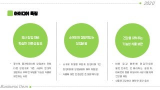 2020
Business Item
아이디어 특징
유사 창업 대비
확실한 전문성 필요
소규모의 경쟁력있는
창업비용
건강을 지켜주는
기능성 식물 보완
• 꽃가게, 플라워리스트 창업과는 전혀
다른 창업으로 기존 시설의 환경적
결함이나 부족한 부분을 기능성 식물로
보완하는 사업
• 소규모 이동형 무점포 창업이며 1인
창업이므로 창업비용이 매우 저렴함
• 식물에 대한 전문성은 큰 경쟁력이 됨
• 비 용 절 감 때 문 에 마 감 작 업 이
불 완 전 해 진 인 테 리 어 는 곰 팡 이 ,
미세먼지 등을 유발시켜 시설 이용자의
건강을 해침
• 식물은 건강하고 쾌적한 공간 유지
 