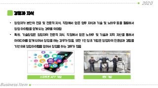2020
Business Item
경험과 지식
• 창업자가 본인의 전공 및 전문적 지식, 직장에서 얻은 업무 지식과 기술 및 노하우 등을 활용해서
창업 아이템을 얻게 되는 경우를 의미함
• 특히, 기술창업은 창업자의 전문적 지식, 직장에서 얻은 노하우 및 기술과 지적 자산을 통해서
아이디어를 얻게 되어서 창업을 하는 경우가 많음. 또한 1인 창조 기업은 창업자의 전문성과 경험을
기반으로 창업아이템을 얻어서 창업을 하는 경우가 많음
스마트폰 APP 개발 로봇 개발
 