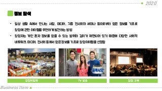 2020
Business Item
정보 탐색
• 일상 생활 속에서 만나는 사람, 미디어, 각종 전시회와 세미나 등으로부터 얻은 정보를 기초로
창업에 관한 아이템을 우연하게 발견하는 방법
• 창업자는 개인 혼자 정보를 얻을 수 있는 범위와 깊이가 제한되어 있기 때문에 다양한 사회적
네트워크, 미디어, 전시회 등에서 얻은 정보를 기초로 창업아이템을 선정함
창업박람회 TV 방송 창업 교육
 