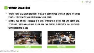 2020
Business Item
개인적인 관심과 흥미
• 개인의 취미나 관심 활동에 몰입하다가 자연스럽게 전문적 지식을 갖게 되고, 다양한 아이디어를
접하면서 자연스럽게 창업아이템을 얻게 되는 경우를 의미함
• 오랜기간 특정 분야에서 취미활동을 하게 되면, 자연스럽게 그 분야의 특성, 관련 업계의 동향,
고객의 니즈, 제품과 서비스의 제조 및 유통 등에 대해 전문가적 안목을 갖추게 되어 창업에 관한
많은 아이템을 찾을 수 있음
취미 공방 커피 바리스타
 