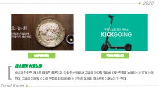 신선식품 배송
2020
Trend Korea
킥보드 전성시대
배송과 관련한 라스트 마일은 물론이고, 다양한 산업에서 고객의 마지막 접점에 대한 만족을 높이려는 시도가 눈에
띈다. 고객의 마지막 순간의 만족을 최적화하려는 근거리 경제를 “라스트핏 이코노미“라 한다.
라스트핏 이코노미
[
 