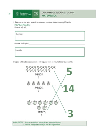 CADERNO DE ATIVIDADES – 3o ANO

70

MATEMÁTICA
2. Baseado no que você aprendeu, responda com suas palavras exempliﬁcando.
(RESPOSTA PESSOAL)
O que é adição?______________________________________________________________
Exemplo:

O que é subtração?____________________________________________________________
Exemplo:

3. Faça a subtração dos desenhos e em seguida ligue ao resultado correspondente.

MENOS
6

MENOS
2

MENOS
3
HABILIDADES: - Associar a adição e subtração aos seus signiﬁcados.
- Associar a adição e subtração aos seus signiﬁcados.

 