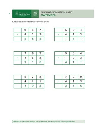 CADERNO DE ATIVIDADES – 3o ANO

74

MATEMÁTICA
6. Resolva as subtrações dentro das tabelas abaixo.

9

8

7

5

6

4

4

3

2

4

1

3

5

5

5

1

5

1

7

6

9

5

6

4

4

5

3

1

5

3

3

1

6

4

1

1

8

2

3

7

2

9

4

2

1

4

1

3

4

0

2

3

1

6

HABILIDADE: Resolver subtração com números de até três algarismos sem reagrupamento.

 