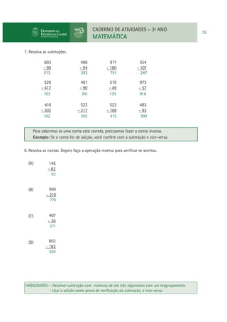 CADERNO DE ATIVIDADES – 3o ANO

MATEMÁTICA
7. Resolva as subtrações.

603
- 90
513

486
- 94
392

971
- 180
791

354
- 107
247

520
- 417
103

481
- 90
391

219
- 49
170

973
- 57
916

410
- 302
102

523
- 217
305

523
- 108
415

483
- 93
390

Para sabermos se uma conta está correta, precisamos fazer a conta inversa.
Exemplo: Se a conta for de adição, você confere com a subtração e vice-versa.
8. Resolva as contas. Depois faça a operação inversa para veriﬁcar se acertou.
(A)

145
- 82
63

(B)

980
- 210
770

(C)

407
- 36
371

(D)

802
- 182
620

HABILIDADES: - Resolver subtração com números de ate três algarismos com um reagrupamento.
- Usar a adição como prova de veriﬁcação da subtração, e vice-versa.

75

 