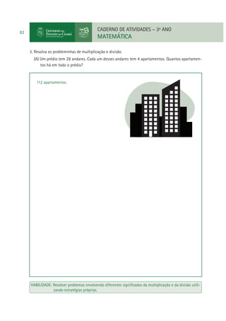 CADERNO DE ATIVIDADES – 3o ANO

82

MATEMÁTICA
3. Resolva os probleminhas de multiplicação e divisão.
(A) Um prédio tem 28 andares. Cada um desses andares tem 4 apartamentos. Quantos apartamentos há em todo o prédio?

112 apartamentos

HABILIDADE: Resolver problemas envolvendo diferentes signiﬁcados da multiplicação e da divisão utilizando estratégias próprias.

 