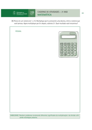 CADERNO DE ATIVIDADES – 3o ANO

MATEMÁTICA
(B) Pense em um número de 1 a 10. Multiplique por 6, acrescente uma dezena, retire o número que
você pensou. Agora multiplique por 9 e depois, subtraia 21. Qual resultado você encontrou?

PESSOAL

HABILIDADE: Resolver problemas envolvendo diferentes signiﬁcados da multiplicação e da divisão utilizando estratégias próprias.

83

 