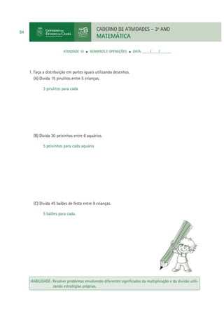 CADERNO DE ATIVIDADES – 3o ANO

84

MATEMÁTICA
ATIVIDADE 10

NÚMEROS E OPERAÇÕES

DATA: ____/____/______

1. Faça a distribuição em partes iguais utilizando desenhos.
(A) Divida 15 pirulitos entre 5 crianças.
3 pirulitos para cada

(B) Divida 30 peixinhos entre 6 aquários.
5 peixinhos para cada aquário

(C) Divida 45 balões de festa entre 9 crianças.
5 balões para cada.

HABILIDADE: Resolver problemas envolvendo diferentes signiﬁcados da multiplicação e da divisão utilizando estratégias próprias.

 