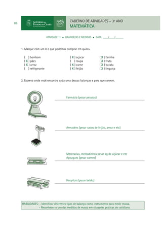 CADERNO DE ATIVIDADES – 3o ANO

86

MATEMÁTICA
ATIVIDADE 11

GRANDEZAS E MEDIDAS

DATA: ____/____/______

1. Marque com um X o que podemos comprar em quilos.
( ) bombom
( X ) pães
( X ) arroz
( ) refrigerante

( X ) açúcar
( ) roupa
( X ) carne
( X ) feijão

( X ) farinha
( X ) fruta
( X ) batata
( X ) linguiça

2. Escreva onde você encontra cada uma dessas balanças e para que servem.

Farmácia (pesar pessoas)

Armazéns (pesar sacos de feijão, arroz e etc)

Mercearias, mercadinhos pesar kg de açúcar e etc
Açougues (pesar carnes)

Hospitais (pesar bebês)

HABILIDADES: - Identiﬁcar diferentes tipos de balança como instrumento para medir massa.
- Reconhecer o uso das medidas de massa em situações práticas do cotidiano.

 