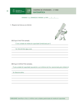 CADERNO DE ATIVIDADES – 3o ANO

88

MATEMÁTICA
ATIVIDADE 12

GRANDEZAS E MEDIDAS

DATA: ____/____/______

1. Pesquise nos livros ou na internet.

(A) O que é litro? Cite exemplo.
É uma unidade de medida de capacidade (simbolizada por l)
____________________________________________________________________________
____________________________________________________________________________
Ex: litro de leite, água, suco.
____________________________________________________________________________
____________________________________________________________________________
____________________________________________________________________________
____________________________________________________________________________

(B) O que é mililitro? Cite exemplos.
É uma unidade de capacidade equivalente a um milésimo do litro, representado pelo símbolo ml.
____________________________________________________________________________
____________________________________________________________________________
Ex: Gota do colírio.
____________________________________________________________________________
____________________________________________________________________________
____________________________________________________________________________
____________________________________________________________________________
____________________________________________________________________________

HABILIDADE: Identiﬁcar o litro e o mililitro como unidades padronizadas de medida de capacidade.

 