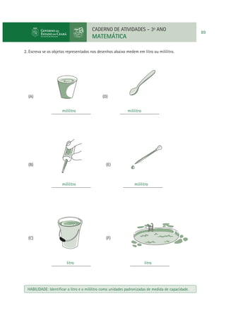 CADERNO DE ATIVIDADES – 3o ANO

MATEMÁTICA
2. Escreva se os objetos representados nos desenhos abaixo medem em litro ou mililitro.

(A)

(D)
mililitro
__________________

(B)

mililitro
__________________

(E)

mililitro
__________________

(C)

mililitro
__________________

(F)

litro
__________________

litro
__________________

HABILIDADE: Identiﬁcar o litro e o mililitro como unidades padronizadas de medida de capacidade.

89

 