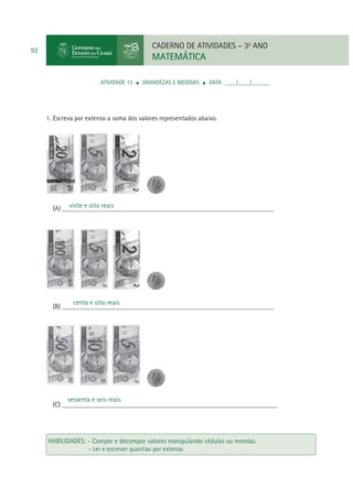 CADERNO DE ATIVIDADES – 3o ANO

92

MATEMÁTICA
ATIVIDADE 13

GRANDEZAS E MEDIDAS

DATA: ____/____/______

1. Escreva por extenso a soma dos valores representados abaixo.

vinte e oito reais
(A) ______________________________________________________________

cento e oito reais
(B) ______________________________________________________________

sessenta e seis reais
(C) _______________________________________________________________

HABILIDADES: - Compor e decompor valores manipulando cédulas ou moedas.
- Ler e escrever quantias por extenso.

 