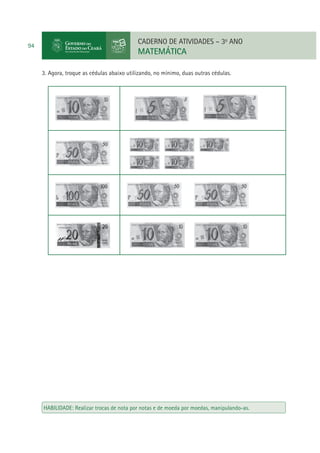94

CADERNO DE ATIVIDADES – 3o ANO

MATEMÁTICA
3. Agora, troque as cédulas abaixo utilizando, no mínimo, duas outras cédulas.

HABILIDADE: Realizar trocas de nota por notas e de moeda por moedas, manipulando-as.

 