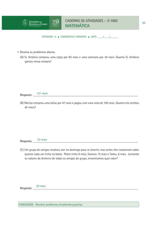 CADERNO DE ATIVIDADES – 3o ANO

MATEMÁTICA
ATIVIDADE 14

GRANDEZAS E MEDIDAS

DATA: ____/____/______

1. Resolva os problemas abaixo.
(A) Sr. Antônio comprou uma calça por 85 reais e uma camiseta por 36 reais. Quanto Sr. Antônio
gastou nessa compra?

121 reais
Resposta: ____________________________________________________________________
(B) Marisa comprou uma bolsa por 47 reais e pagou com uma nota de 100 reais. Quanto ela recebeu
de troco?

53 reais
Resposta: ____________________________________________________________________
(C) Um grupo de amigos resolveu sair no domingo para se divertir, mas antes eles resolveram saber
quanto cada um tinha no bolso. Pedro tinha 8 reais, Samara 15 reais e Tadeu, 6 reais. Juntando
os valores do dinheiro de todos os amigos do grupo, encontramos qual valor?

29 reais
Resposta: ____________________________________________________________________

HABILIDADE: Resolver problemas envolvendo quantias.

95

 