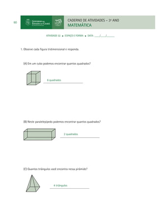 CADERNO DE ATIVIDADES – 3o ANO

60

MATEMÁTICA
ATIVIDADE 02

ESPAÇO E FORMA

DATA: ____/____/______

1. Observe cada ﬁgura tridimensional e responda.

(A) Em um cubo podemos encontrar quantos quadrados?

6 quadrados
__________________________

(B) Neste paralelepípedo podemos encontrar quantos quadrados?

2 quadrados
__________________________

(C) Quantos triângulos você encontra nessa pirâmide?

4 triângulos
__________________________

 