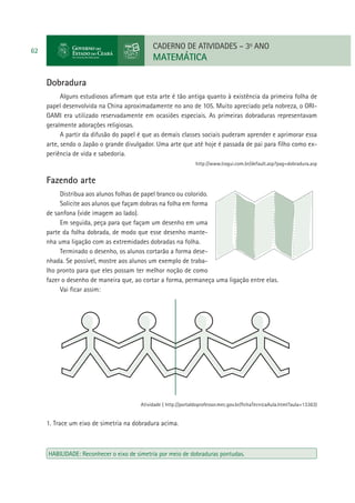 CADERNO DE ATIVIDADES – 3o ANO

62

MATEMÁTICA
Dobradura
Alguns estudiosos aﬁrmam que esta arte é tão antiga quanto à existência da primeira folha de
papel desenvolvida na China aproximadamente no ano de 105. Muito apreciado pela nobreza, o ORIGAMI era utilizado reservadamente em ocasiões especiais. As primeiras dobraduras representavam
geralmente adorações religiosas.
A partir da difusão do papel é que as demais classes sociais puderam aprender e aprimorar essa
arte, sendo o Japão o grande divulgador. Uma arte que até hoje é passada de pai para ﬁlho como experiência de vida e sabedoria.
http://www.tiogui.com.br/default.asp?pag=dobradura.asp

Fazendo arte
Distribua aos alunos folhas de papel branco ou colorido.
Solicite aos alunos que façam dobras na folha em forma
de sanfona (vide imagem ao lado).
Em seguida, peça para que façam um desenho em uma
parte da folha dobrada, de modo que esse desenho mantenha uma ligação com as extremidades dobradas na folha.
Terminado o desenho, os alunos cortarão a forma desenhada. Se possível, mostre aos alunos um exemplo de trabalho pronto para que eles possam ter melhor noção de como
fazer o desenho de maneira que, ao cortar a forma, permaneça uma ligação entre elas.
Vai ﬁcar assim:

Atividade ( http://portaldoprofessor.mec.gov.br/ﬁchaTecnicaAula.html?aula=13363)

1. Trace um eixo de simetria na dobradura acima.

HABILIDADE: Reconhecer o eixo de simetria por meio de dobraduras pontudas.

 