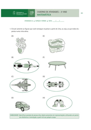 CADERNO DE ATIVIDADES – 3o ANO

MATEMÁTICA
ATIVIDADE 03

ESPAÇO E FORMA

DATA: ____/____/______

1. Circule somente as ﬁguras que você consegue visualizar a parte de cima, ou seja, as que estão dispostas numa vista aérea.
(A)

(E)

(B)

(F)

(C)

(G)

(D)

(H)

HABILIDADE: Identiﬁcar posição de pessoa e/ou objeto presentes em representações utilizando um ponto
de referência e orientação a partir de seu próprio corpo.

63

 