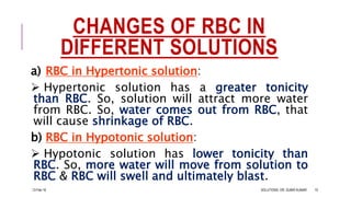 CHANGES OF RBC IN
DIFFERENT SOLUTIONS
a) RBC in Hypertonic solution:
 Hypertonic solution has a greater tonicity
than RBC. So, solution will attract more water
from RBC. So, water comes out from RBC, that
will cause shrinkage of RBC.
b) RBC in Hypotonic solution:
 Hypotonic solution has lower tonicity than
RBC. So, more water will move from solution to
RBC & RBC will swell and ultimately blast.
13-Feb-18 SOLUTIONS- DR. SUBIR KUMAR 10
 