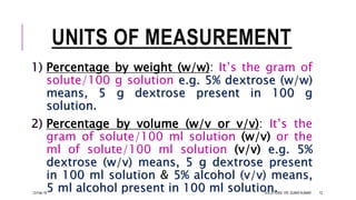 UNITS OF MEASUREMENT
1) Percentage by weight (w/w): It’s the gram of
solute/100 g solution e.g. 5% dextrose (w/w)
means, 5 g dextrose present in 100 g
solution.
2) Percentage by volume (w/v or v/v): It’s the
gram of solute/100 ml solution (w/v) or the
ml of solute/100 ml solution (v/v) e.g. 5%
dextrose (w/v) means, 5 g dextrose present
in 100 ml solution & 5% alcohol (v/v) means,
5 ml alcohol present in 100 ml solution.13-Feb-18 SOLUTIONS- DR. SUBIR KUMAR 12
 