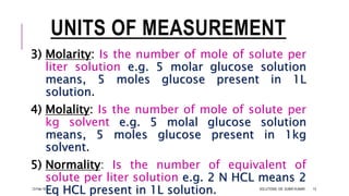 UNITS OF MEASUREMENT
3) Molarity: Is the number of mole of solute per
liter solution e.g. 5 molar glucose solution
means, 5 moles glucose present in 1L
solution.
4) Molality: Is the number of mole of solute per
kg solvent e.g. 5 molal glucose solution
means, 5 moles glucose present in 1kg
solvent.
5) Normality: Is the number of equivalent of
solute per liter solution e.g. 2 N HCL means 2
Eq HCL present in 1L solution.13-Feb-18 SOLUTIONS- DR. SUBIR KUMAR 13
 