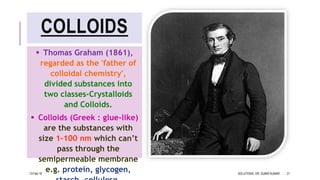 COLLOIDS
 Thomas Graham (1861),
regarded as the 'father of
colloidal chemistry',
divided substances into
two classes-Crystalloids
and Colloids.
 Colloids (Greek : glue-like)
are the substances with
size 1-100 nm which can’t
pass through the
semipermeable membrane
e.g. protein, glycogen,13-Feb-18 SOLUTIONS- DR. SUBIR KUMAR 21
 