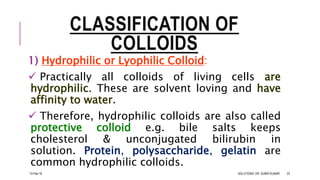 CLASSIFICATION OF
COLLOIDS
1) Hydrophilic or Lyophilic Colloid:
 Practically all colloids of living cells are
hydrophilic. These are solvent loving and have
affinity to water.
 Therefore, hydrophilic colloids are also called
protective colloid e.g. bile salts keeps
cholesterol & unconjugated bilirubin in
solution. Protein, polysaccharide, gelatin are
common hydrophilic colloids.
13-Feb-18 SOLUTIONS- DR. SUBIR KUMAR 23
 