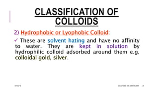 CLASSIFICATION OF
COLLOIDS
2) Hydrophobic or Lyophobic Colloid:
 These are solvent hating and have no affinity
to water. They are kept in solution by
hydrophilic colloid adsorbed around them e.g.
colloidal gold, silver.
13-Feb-18 SOLUTIONS- DR. SUBIR KUMAR 24
 