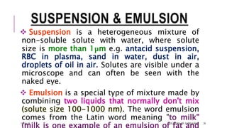 SUSPENSION & EMULSION
 Suspension is a heterogeneous mixture of
non-soluble solute with water, where solute
size is more than 1μm e.g. antacid suspension,
RBC in plasma, sand in water, dust in air,
droplets of oil in air. Solutes are visible under a
microscope and can often be seen with the
naked eye.
 Emulsion is a special type of mixture made by
combining two liquids that normally don't mix
(solute size 100-1000 nm). The word emulsion
comes from the Latin word meaning "to milk"
13-Feb-18 SOLUTIONS- DR. SUBIR KUMAR 29
 