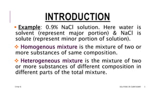 INTRODUCTION
 Example: 0.9% NaCl solution. Here water is
solvent (represent major portion) & NaCl is
solute (represent minor portion of solution).
 Homogenous mixture is the mixture of two or
more substances of same composition.
 Heterogeneous mixture is the mixture of two
or more substances of different composition in
different parts of the total mixture.
13-Feb-18 SOLUTIONS- DR. SUBIR KUMAR 3
 