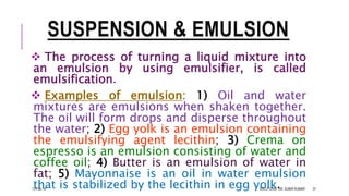 SUSPENSION & EMULSION
 The process of turning a liquid mixture into
an emulsion by using emulsifier, is called
emulsification.
 Examples of emulsion: 1) Oil and water
mixtures are emulsions when shaken together.
The oil will form drops and disperse throughout
the water; 2) Egg yolk is an emulsion containing
the emulsifying agent lecithin; 3) Crema on
espresso is an emulsion consisting of water and
coffee oil; 4) Butter is an emulsion of water in
fat; 5) Mayonnaise is an oil in water emulsion
that is stabilized by the lecithin in egg yolk.13-Feb-18 SOLUTIONS- DR. SUBIR KUMAR 31
 