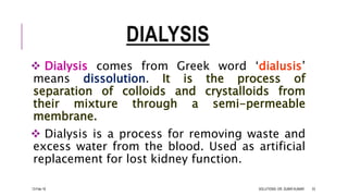 DIALYSIS
 Dialysis comes from Greek word ‘dialusis’
means dissolution. It is the process of
separation of colloids and crystalloids from
their mixture through a semi-permeable
membrane.
 Dialysis is a process for removing waste and
excess water from the blood. Used as artificial
replacement for lost kidney function.
13-Feb-18 SOLUTIONS- DR. SUBIR KUMAR 33
 