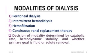 MODALITIES OF DIALYSIS
1) Peritoneal dialysis
2) Intermittent hemodialysis
3) Hemofiltration
4) Continuous renal replacement therapy
 Decision of modality determined by catabolic
rate, hemodynamic stability, and whether
primary goal is fluid or solute removal.
13-Feb-18 SOLUTIONS- DR. SUBIR KUMAR 36
 
