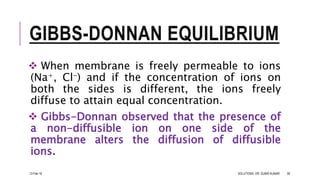 GIBBS-DONNAN EQUILIBRIUM
 When membrane is freely permeable to ions
(Na+, Cl-) and if the concentration of ions on
both the sides is different, the ions freely
diffuse to attain equal concentration.
 Gibbs-Donnan observed that the presence of
a non-diffusible ion on one side of the
membrane alters the diffusion of diffusible
ions.
13-Feb-18 SOLUTIONS- DR. SUBIR KUMAR 39
 