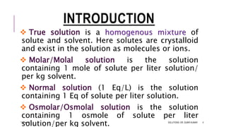 INTRODUCTION
 True solution is a homogenous mixture of
solute and solvent. Here solutes are crystalloid
and exist in the solution as molecules or ions.
 Molar/Molal solution is the solution
containing 1 mole of solute per liter solution/
per kg solvent.
 Normal solution (1 Eq/L) is the solution
containing 1 Eq of solute per liter solution.
 Osmolar/Osmolal solution is the solution
containing 1 osmole of solute per liter
solution/per kg solvent.13-Feb-18 SOLUTIONS- DR. SUBIR KUMAR 4
 