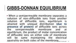 GIBBS-DONNAN EQUILIBRIUM
 When a semipermeable membrane separates a
solution of non-diffusible ions from another
solution of diffusible ions, equilibrium is
attained with unequal distribution (due to
presence of protein) of diffusible ions across
the semipermeable membrane and at
equilibrium, the product of molar concentration
of diffusible ions on either side of membrane
will be same maintaining the electrical
neutrality on both sides of the membrane.13-Feb-18 SOLUTIONS- DR. SUBIR KUMAR 40
 