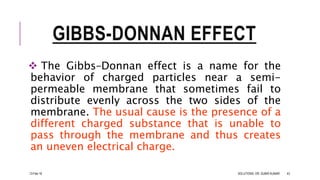 GIBBS-DONNAN EFFECT
 The Gibbs–Donnan effect is a name for the
behavior of charged particles near a semi-
permeable membrane that sometimes fail to
distribute evenly across the two sides of the
membrane. The usual cause is the presence of a
different charged substance that is unable to
pass through the membrane and thus creates
an uneven electrical charge.
13-Feb-18 SOLUTIONS- DR. SUBIR KUMAR 43
 