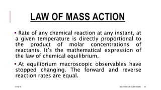 LAW OF MASS ACTION
 Rate of any chemical reaction at any instant, at
a given temperature is directly proportional to
the product of molar concentrations of
reactants. It’s the mathematical expression of
the law of chemical equilibrium.
 At equilibrium macroscopic observables have
stopped changing. The forward and reverse
reaction rates are equal.
13-Feb-18 SOLUTIONS- DR. SUBIR KUMAR 45
 