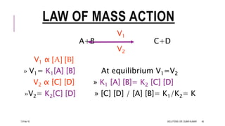 LAW OF MASS ACTION
V1
A+B C+D
V2
V1 α [A] [B]
» V1= K1[A] [B] At equilibrium V1=V2
V2 α [C] [D] » K1 [A] [B]= K2 [C] [D]
»V2= K2[C] [D] » [C] [D] / [A] [B]= K1/K2= K
13-Feb-18 SOLUTIONS- DR. SUBIR KUMAR 46
 
