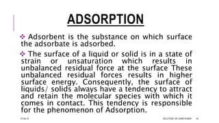 ADSORPTION
 Adsorbent is the substance on which surface
the adsorbate is adsorbed.
 The surface of a liquid or solid is in a state of
strain or unsaturation which results in
unbalanced residual force at the surface These
unbalanced residual forces results in higher
surface energy. Consequently, the surface of
liquids/ solids always have a tendency to attract
and retain the molecular species with which it
comes in contact. This tendency is responsible
for the phenomenon of Adsorption.
13-Feb-18 SOLUTIONS- DR. SUBIR KUMAR 49
 