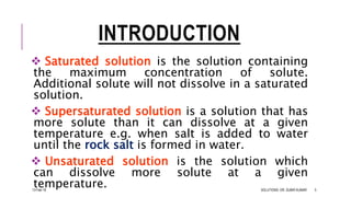 INTRODUCTION
 Saturated solution is the solution containing
the maximum concentration of solute.
Additional solute will not dissolve in a saturated
solution.
 Supersaturated solution is a solution that has
more solute than it can dissolve at a given
temperature e.g. when salt is added to water
until the rock salt is formed in water.
 Unsaturated solution is the solution which
can dissolve more solute at a given
temperature.13-Feb-18 SOLUTIONS- DR. SUBIR KUMAR 5
 