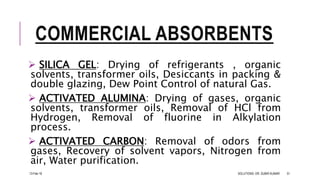 COMMERCIAL ABSORBENTS
 SILICA GEL: Drying of refrigerants , organic
solvents, transformer oils, Desiccants in packing &
double glazing, Dew Point Control of natural Gas.
 ACTIVATED ALUMINA: Drying of gases, organic
solvents, transformer oils, Removal of HCl from
Hydrogen, Removal of fluorine in Alkylation
process.
 ACTIVATED CARBON: Removal of odors from
gases, Recovery of solvent vapors, Nitrogen from
air, Water purification.
13-Feb-18 SOLUTIONS- DR. SUBIR KUMAR 51
 