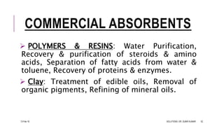 COMMERCIAL ABSORBENTS
 POLYMERS & RESINS: Water Purification,
Recovery & purification of steroids & amino
acids, Separation of fatty acids from water &
toluene, Recovery of proteins & enzymes.
 Clay: Treatment of edible oils, Removal of
organic pigments, Refining of mineral oils.
13-Feb-18 SOLUTIONS- DR. SUBIR KUMAR 52
 