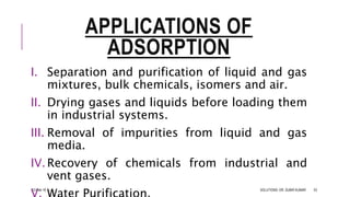 APPLICATIONS OF
ADSORPTION
I. Separation and purification of liquid and gas
mixtures, bulk chemicals, isomers and air.
II. Drying gases and liquids before loading them
in industrial systems.
III. Removal of impurities from liquid and gas
media.
IV.Recovery of chemicals from industrial and
vent gases.
13-Feb-18 SOLUTIONS- DR. SUBIR KUMAR 53
 
